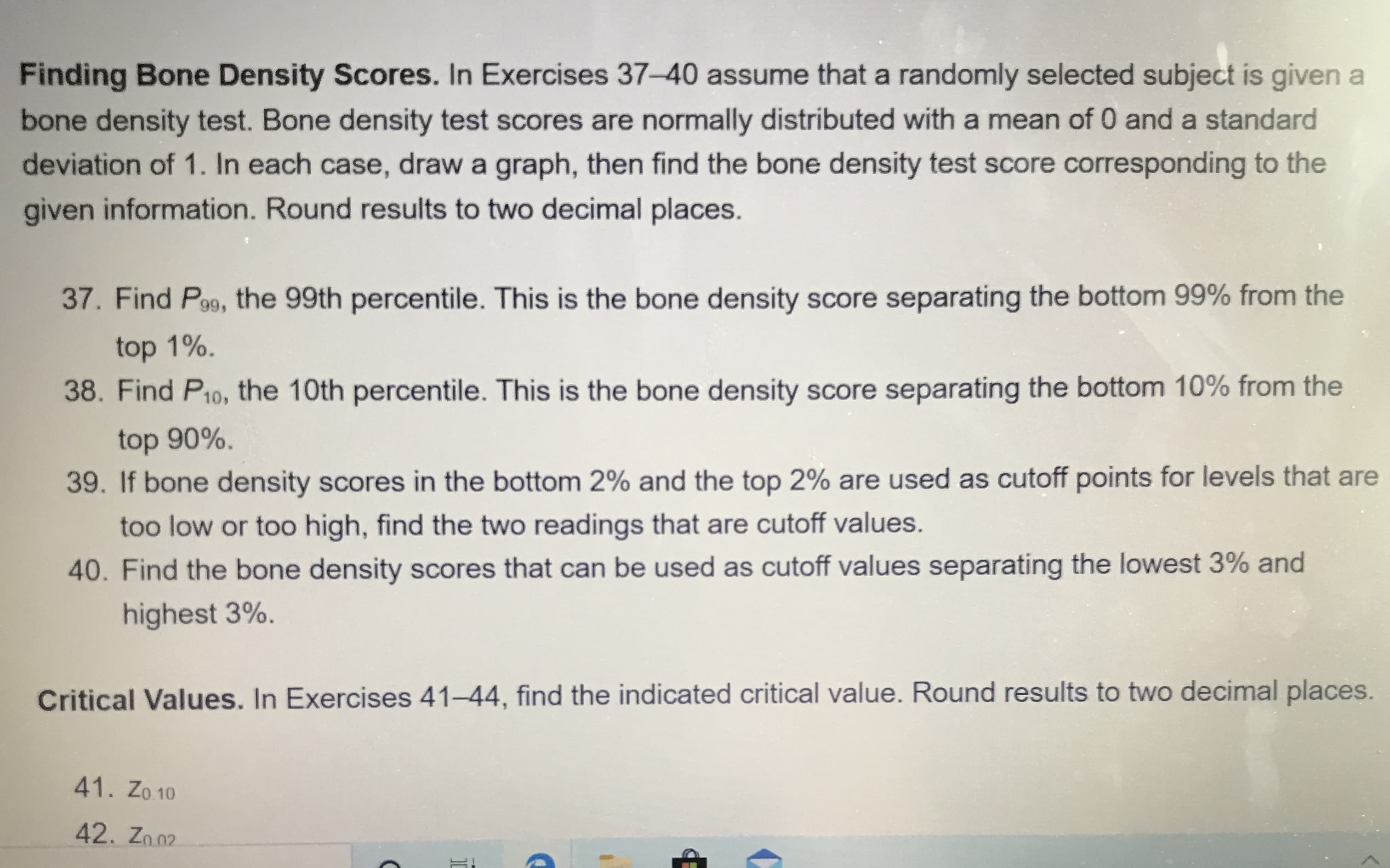 Finding Bone Density Scores. In Exercises 37-40 assume that a randomly selected subject is given
bone density test. Bone density test scores are normally distributed with a mean of 0 and a standard
deviation of 1. In each case, draw a graph, then find the bone density test score corresponding to the
given information. Round results to two decimal places.
37. Find Po9, the 99th percentile. This is the bone density score separating the bottom 99% from the
top 1%.
38. Find P10, the 10th percentile. This is the bone density score separating the bottom 10% from the
top 90%.
