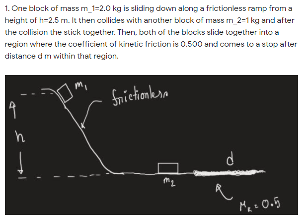 1. One block of mass m_1=2.0 kg is sliding down along a frictionless ramp from a
height of h=2.5 m. It then collides with another block of mass m_2=1 kg and after
the collision the stick together. Then, both of the blocks slide together into a
region where the coefficient of kinetic friction is 0.500 and comes to a stop after
distance d m within that region.
Snictionkra
m2
