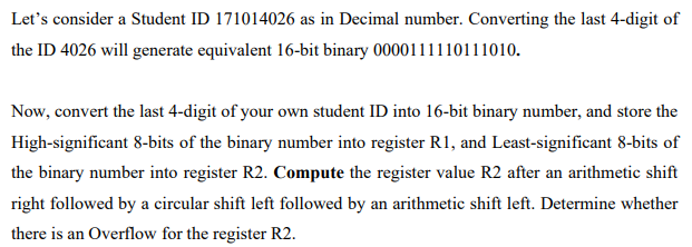 Let's consider a Student ID 171014026 as in Decimal number. Converting the last 4-digit of
the ID 4026 will generate equivalent 16-bit binary 0000111110111010.
Now, convert the last 4-digit of your own student ID into 16-bit binary number, and store the
High-significant 8-bits of the binary number into register R1, and Least-significant 8-bits of
the binary number into register R2. Compute the register value R2 after an arithmetic shift
right followed by a circular shift left followed by an arithmetic shift left. Determine whether
there is an Overflow for the register R2.
