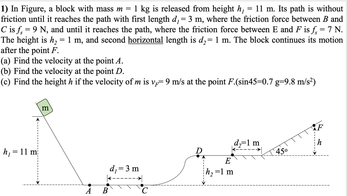 1) In Figure, a block with mass m = 1 kg is released from height h,
friction until it reaches the path with first length d,= 3 m, where the friction force between B and
C is f, = 9 N, and until it reaches the path, where the friction force between E and F is f, = 7 N.
The height is h, = 1 m, and second horizontal length is d,= 1 m. The block continues its motion
after the point F.
(a) Find the velocity at the point A.
(b) Find the velocity at the point D.
(c) Find the height h if the velocity of m is v= 9 m/s at the point F.(sin45=0.7 g=9.8 m/s²)
11 m. Its path is without
1
m
(F
d,=1 m
h
h, = 11 m
D
45°
E
d,=3 m
h,=1 m
A
В
