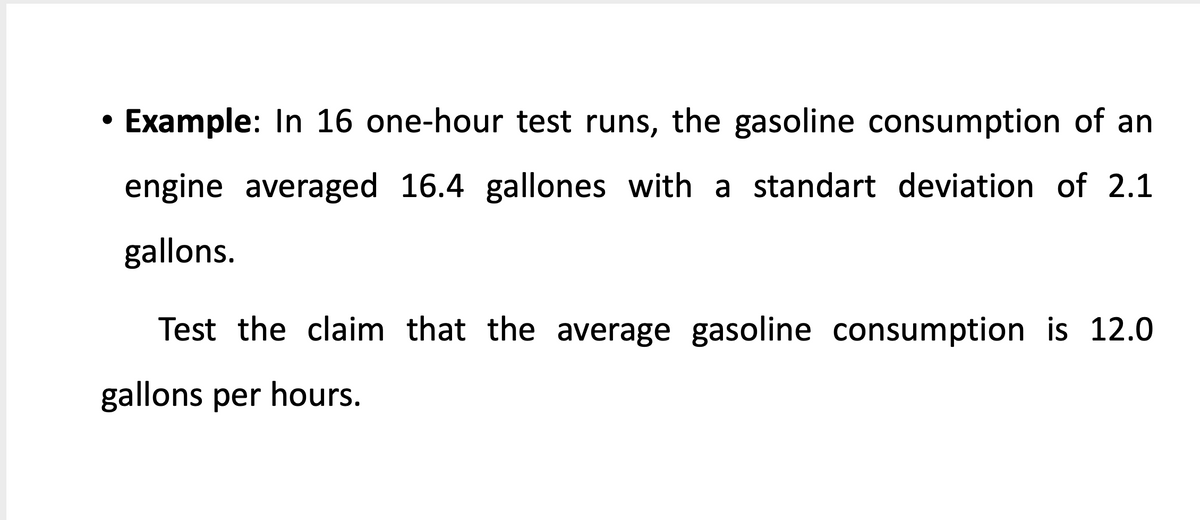 Example: In 16 one-hour test runs, the gasoline consumption of an
engine averaged 16.4 gallones with a standart deviation of 2.1
gallons.
Test the claim that the average gasoline consumption is 12.0
gallons per hours.