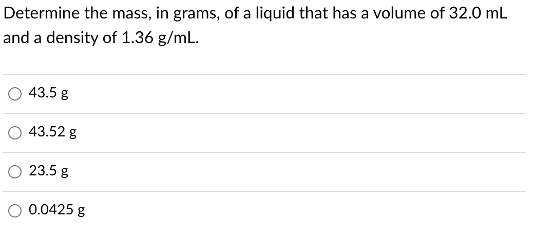 Determine the mass, in grams, of a liquid that has a volume of 32.0 mL
and a density of 1.36 g/mL.
43.5 g
43.52 g
23.5 g
O 0.0425 g
