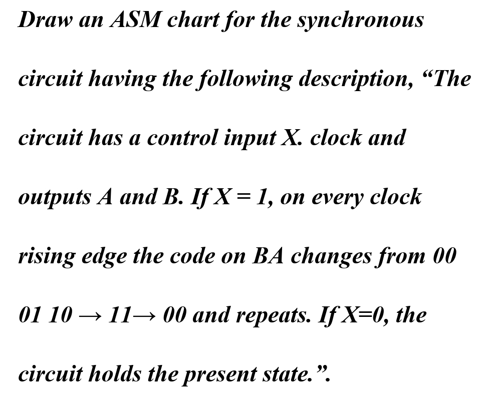 Draw an ASM chart for the synchronous
circuit having the following description, "The
circuit has a control input X. clock and
outputs A and B. If X = 1, on every clock
rising edge the code on BA changes from 00
01 10 →1100 and repeats. If X=0, the
circuit holds the present state.".