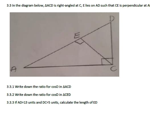 3.3 In the diagram below, AACD is right-angled at C, E lies on AD such that CE is perpendicular at Al
3.3.1 Write down the ratio for cosD in AACD
3.3.2 Write down the ratio for cosD in ACED
3.3.3 If AD=13 units and DC=5 units, calculate the length of ED
