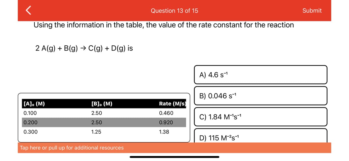 <
Question 13 of 15
Using the information in the table, the value of the rate constant for the reaction
2 A(g) + B(g) → C(g) + D(g) is
[A]。 (M)
0.100
0.200
0.300
[B]. (M)
2.50
2.50
1.25
Tap here or pull up for additional resources
Rate (M/s)
0.460
0.920
1.38
A) 4.6 s-¹
B) 0.046 S-¹
C) 1.84 M-¹s¹
D) 115 M-²S-¹
Submit