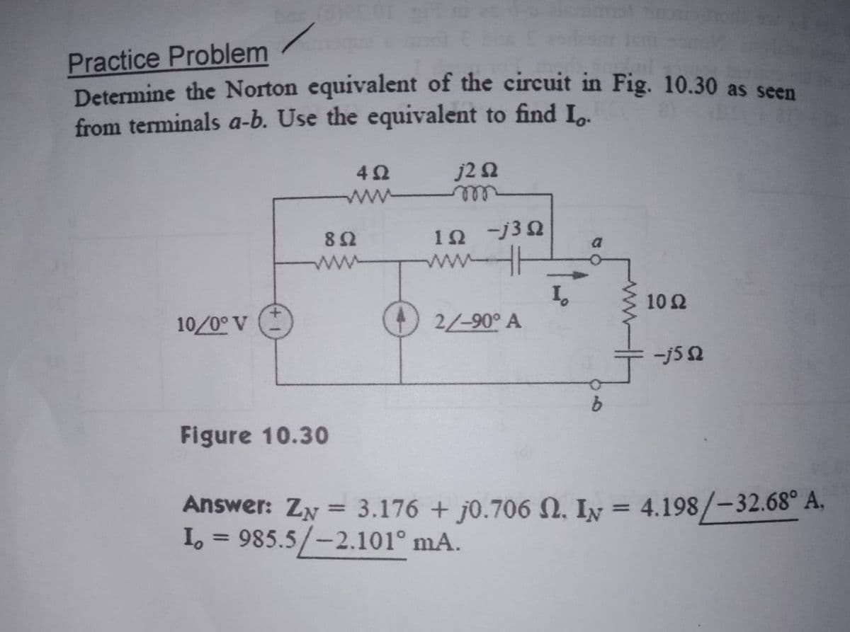 Practice Problem
Determine the Norton equivalent of the circuit in Fig. 10.30 as seen
from terminals a-b. Use the equivalent to find I.
j22
ww m
42
1Ω-3Ω
ww
H
ww
I,
2/-90° A
10 Ω
10/0° V
-j5 2
b.
Figure 10.30
Answer: ZN = 3.176 + j0.706 N. Iy = 4.198/-32.68° A,
I, = 985.5/-2.101° mA.
%3D
%3D
%3D
