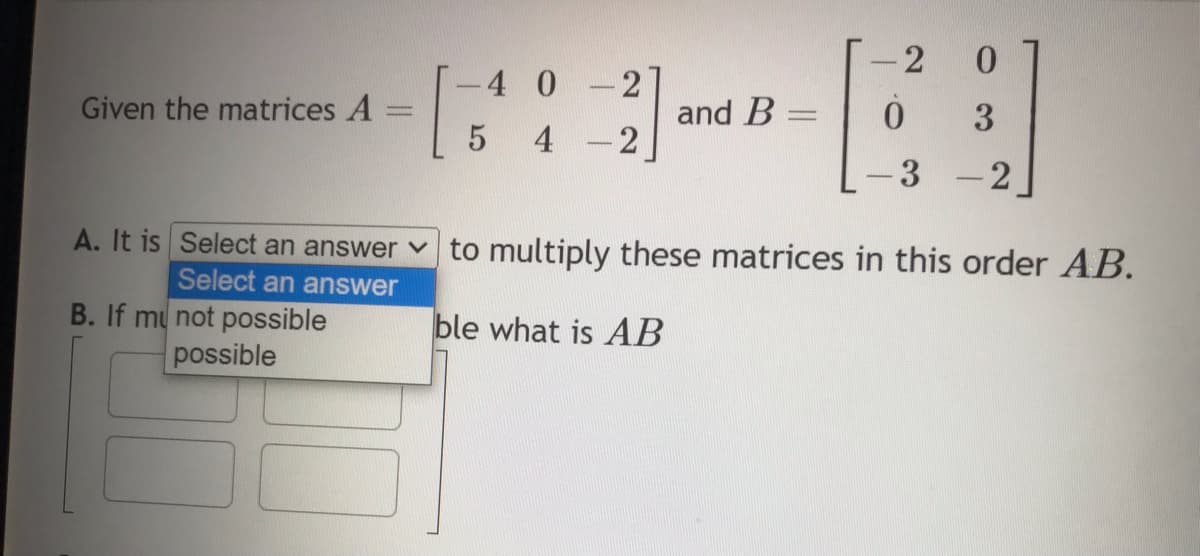 Given the matrices A =
-
[
5
B. If my not possible
possible
-4 0 -2
4
-
-2
and B
-2 0
43
0 3
3
2
A. It is Select an answer to multiply these matrices in this order AB.
Select an answer
ble what is AB