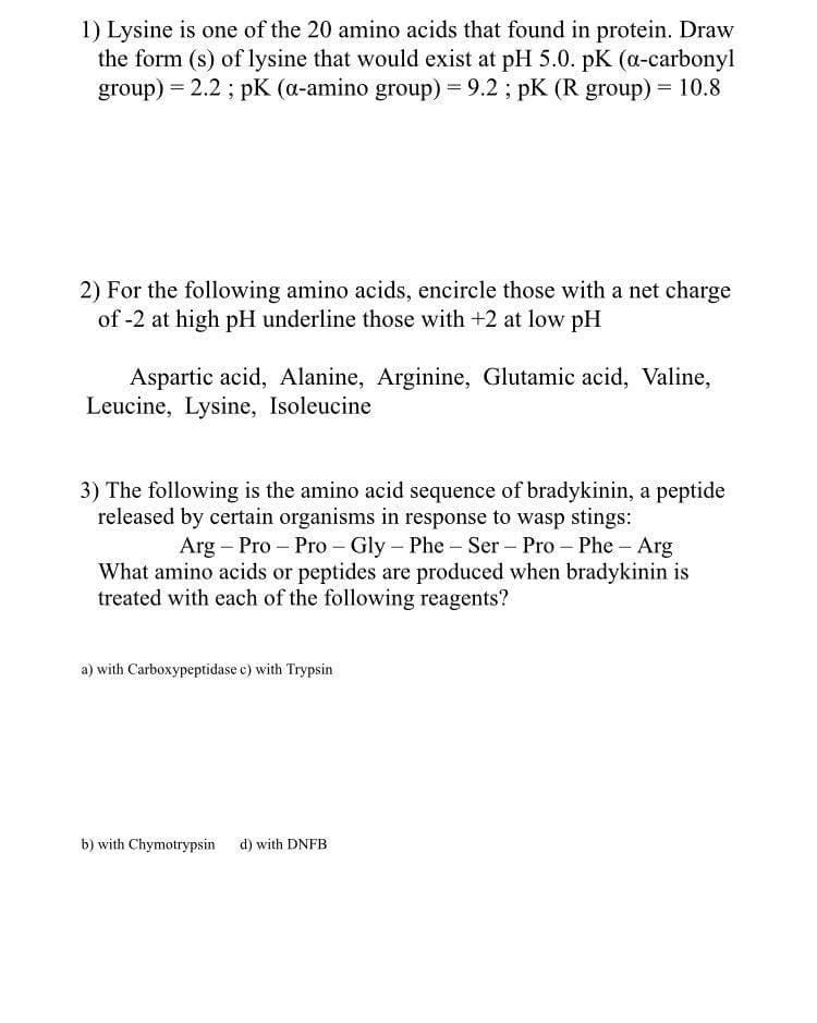 1) Lysine is one of the 20 amino acids that found in protein. Draw
the form (s) of lysine that would exist at pH 5.0. pK (a-carbonyl
group) = 2.2 ; pK (a-amino group) = 9.2 ; pK (R group) = 10.8
2) For the following amino acids, encircle those with a net charge
of -2 at high pH underline those with +2 at low pH
Aspartic acid, Alanine, Arginine, Glutamic acid, Valine,
Leucine, Lysine, Isoleucine
3) The following is the amino acid sequence of bradykinin, a peptide
released by certain organisms in response to wasp stings:
Arg – Pro – Pro - Gly - Phe - Ser – Pro – Phe – Arg
What amino acids or peptides are produced when bradykinin is
treated with each of the following reagents?
a) with Carboxypeptidase c) with Trypsin
b) with Chymotrypsin d) with DNFB
