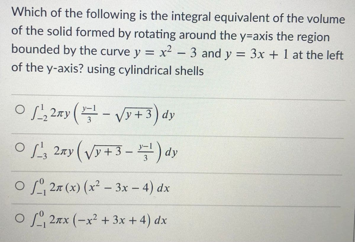 Which of the following is the integral equivalent of the volume
of the solid formed by rotating around the y=axis the region
bounded by the curve y = x² - 3 and y = 3x + 1 at the left
of the y-axis? using cylindrical shells
%3D
O,2ay(- Vy+ 3) dy
OL; 27y(Vy+3- ) dy
O27 (x) (x² – 3x – 4) dx
OL 2nx (-x² + 3x + 4) dx
