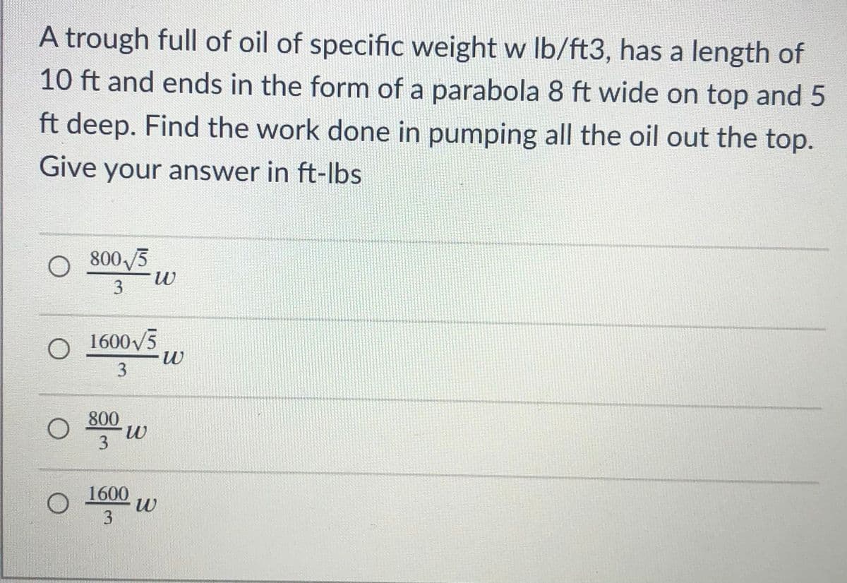 A trough full of oil of specific weight w Ib/ft3, has a length of
10 ft and ends in the form of a parabola 8 ft wide on top and 5
ft deep. Find the work done in pumping all the oil out the top.
Give your answer in ft-lbs
O 800 /3
3
O 1600V5
3
800
3
1600
3
