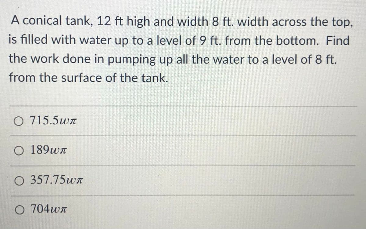 A conical tank, 12 ft high and width 8 ft. width across the top,
is filled with water up to a level of 9 ft. from the bottom. Find
the work done in pumping up all the water to a level of 8 ft.
from the surface of the tank.
O 715.5wn
O 189wn
O 357.75w
O 704wn
