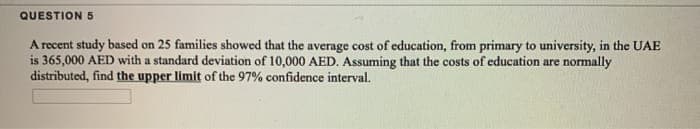 QUESTION 5
A recent study based on 25 families showed that the average cost of education, from primary to university, in the UAE
is 365,000 AED with a standard deviation of 10,000 AED. Assuming that the costs of education are normally
distributed, find the upper limit of the 97% confidence interval.
