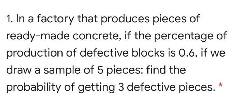 1. In a factory that produces pieces of
ready-made concrete, if the percentage of
production of defective blocks is 0.6, if we
draw a sample of 5 pieces: find the
probability of getting 3 defective pieces.
*
