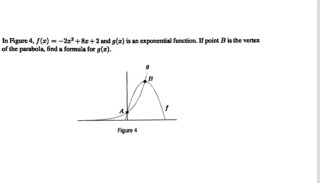 In Figure 4, f(a) = -–2x² +8x+2 and g(2) is an exponential function. If point B is the vertex
of the parabola, find a formula for g(x).
A
Figure 4
