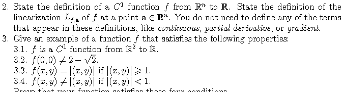 2. State the definition of a C function f from R" to R. State the definition of the
linearization Lta of f at a point a € R". You do not need to define any of the terms
that appear in these definitions, like continuous, partial derivative, or gradient.
3. Give an example of a function f that satisfies the following properties:
3.1. f is a C function from R? to R.
3.2. f(0,0) 4 2- V2.
3.3. f(2, y) – |(2, y)| if |(x, y)|> 1.
3.4. f(2, 9) / |(2,y)| if |(1, 4)| < 1.
-
Droro +hst vo r funot+io
notinfon thono four oonditionn
