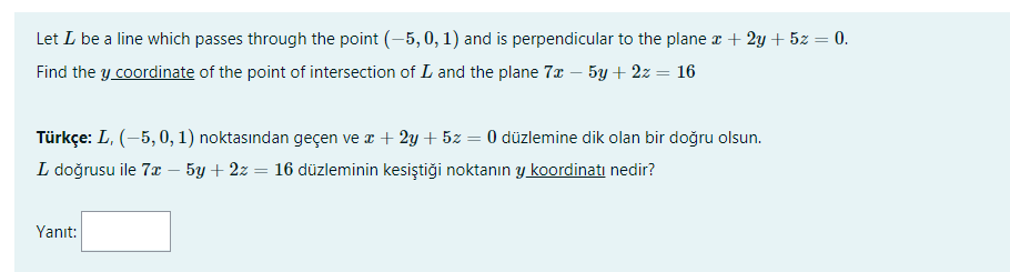 Let L be a line which passes through the point (-5, 0, 1) and is perpendicular to the plane x + 2y + 5z = 0.
Find the y coordinate of the point of intersection of L and the plane 7x – 5y + 2z = 16
Türkçe: L, (-5, 0, 1) noktasından geçen ve x + 2y + 5z = 0 düzlemine dik olan bir doğru olsun.
L doğrusu ile 7x – 5y + 2z = 16 düzleminin kesiştiği noktanın y koordinatı nedir?
Yanıt:

