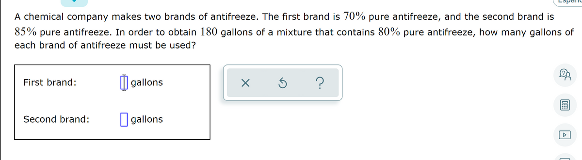 A chemical company makes two brands of antifreeze. The first brand is 70% pure antifreeze, and the second brand is
85% pure antifreeze. In order to obtain 180 gallons of a mixture that contains 80% pure antifreeze, how many gallons of
each brand of antifreeze must be used?
First brand:
I| gallons
Second brand:
I gallons
