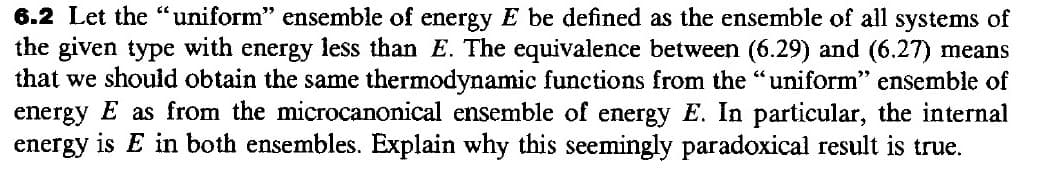 6.2 Let the "uniform" ensemble of energy E be defined as the ensemble of all systems of
the given type with energy less than E. The equivalence between (6.29) and (6.27) means
that we should obtain the same thermodynamic functions from the "uniform" ensemble of
energy E as from the microcanonical ensemble of energy E. In particular, the internal
energy is E in both ensembles. Explain why this seemingly paradoxical result is true.
