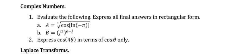 Complex Numbers.
1. Evaluate the following. Express all final answers in rectangular form.
a. Acos[ln(-π)]
b. B = (j³)e-j
2. Express cos(40) in terms of cos 0 only.
Laplace Transforms.