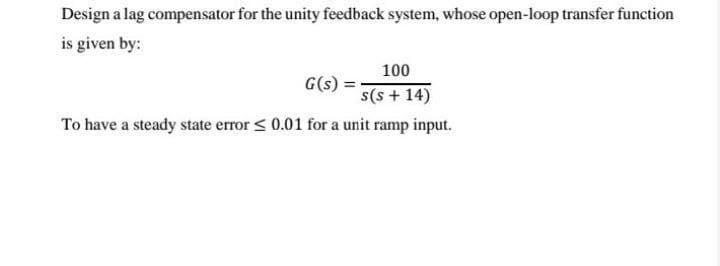 Design a lag compensator for the unity feedback system, whose open-loop transfer function
is given by:
100
G(s)
s(s + 14)
To have a steady state error < 0.01 for a unit ramp input.
