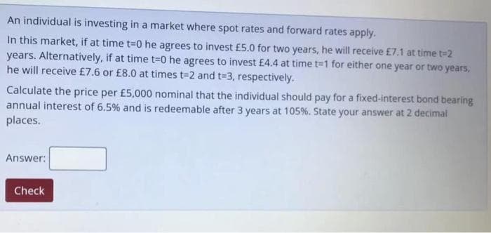 An individual is investing in a market where spot rates and forward rates apply.
In this market, if at time t=0 he agrees to invest £5.0 for two years, he will receive £7.1 at time t3D2
years. Alternatively, if at time t=0 he agrees to invest £4.4 at time t=1 for either one year or two years,
he will receive £7.6 or £8.0 at times t=2 and t=3, respectively.
Calculate the price per £5,000 nominal that the individual should pay for a fixed-interest bond bearing
annual interest of 6.5% and is redeemable after 3 years at 105%. State your answer at 2 decimal
places.
Answer:
Check
