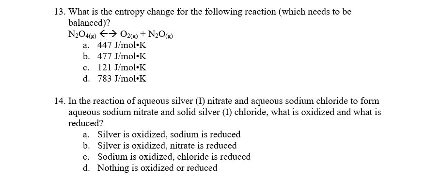 13. What is the entropy change for the following reaction (which needs to be
balanced)?
N2O4(2) E> O2(2) + N2O(2)
a. 447 J/mol•K
b. 477 J/mol•K
c. 121 J/mol•K
d. 783 J/mol•K
14. In the reaction of aqueous silver (I) nitrate and aqueous sodium chloride to form
aqueous sodium nitrate and solid silver (I) chloride, what is oxidized and what is
reduced?
a. Silver is oxidized, sodium is reduced
b. Silver is oxidized, nitrate is reduced
c. Sodium is oxidized, chloride is reduced
d. Nothing is oxidized or reduced
