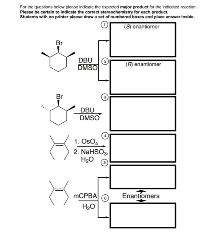 For the questions below please indicate the expected major product for the indicated reaction.
Please be certain to indicate the correct stereochemistry for each product.
Students with no printer please draw a set of numbered boxes and place answer inside.
(S) enantiomer
Br
DBU
(2
DMSO
(R) enantiomer
Br
DBU
DMSO
1. OsO4
2. NaHSO3,
H20
MCPBA
Enantiomers
H20
