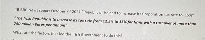 4B BBC News report October 7th 2021 "Republic of Ireland to increase its Corporation tax rate to 15%"
"The Irish Republic is to increase its tax rate from 12.5% to 15% for firms with a turnover of more than
750 million Euros per annum"
What are the factors that led the Irish Government to do this?
