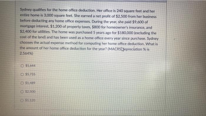Sydney qualifies for the home office deduction. Her office is 240 square feet and her
entire home is 3,000 square feet. She earned a net profit of $2,500 from her business
before deducting any home office expenses. During the year, she paid $9,600 of
mortgage interest, $1,200 of property taxes, $800 for homeowner's insurance, and
$2,400 for utilities. The home was purchased 5 years ago for $180,000 (excluding the
cost of the land) and has been used as a home office every year since purchase. Sydney
chooses the actual expense method for computing her home office deduction. What is
the amount of her home office deduction for the year? (MACRSNepreciation % is
2.564%)
O $1,644
O $5.735
O $1.489
O $2,500
O $1,120
