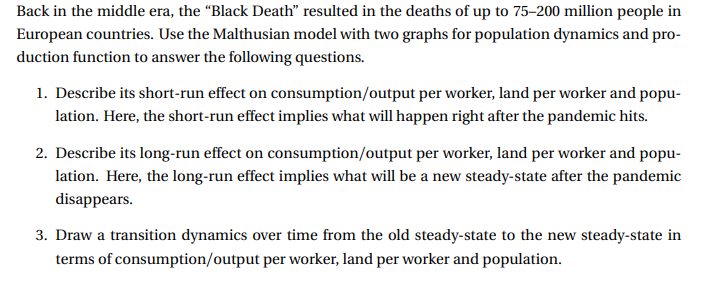Back in the middle era, the “Black Death" resulted in the deaths of up to 75–200 million people in
European countries. Use the Malthusian model with two graphs for population dynamics and pro-
duction function to answer the following questions.
1. Describe its short-run effect on consumption/output per worker, land per worker and popu-
lation. Here, the short-run effect implies what will happen right after the pandemic hits.
2. Describe its long-run effect on consumption/output per worker, land per worker and popu-
lation. Here, the long-run effect implies what will be a new steady-state after the pandemic
disappears.
3. Draw a transition dynamics over time from the old steady-state to the new steady-state in
terms of consumption/output per worker, land per worker and population.
