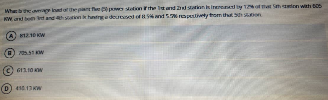 What is the average load of the plant five (5) power station if the 1st and 2nd station is increased by 12% of that 5th station with 605
KW, and both 3rd and 4th station is having a decreased of 8.5% and 5.5% respectively from that 5th station.
A
812.10 KW
B) 705.51 KW
613.10 KW
410.13 KW
