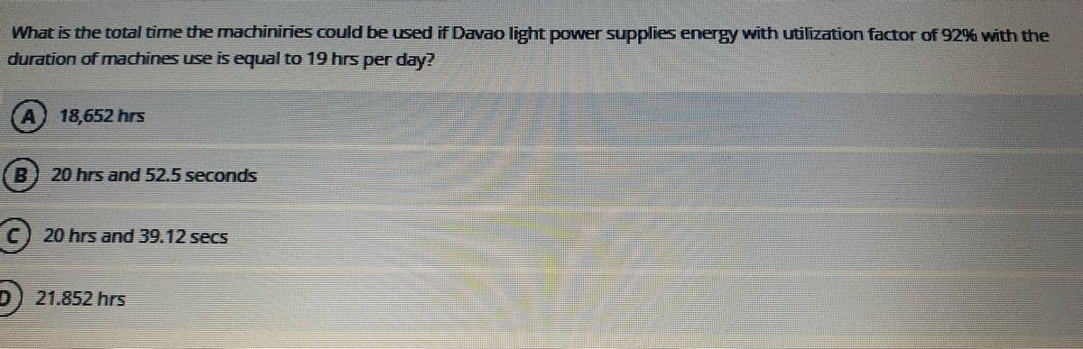 What is the total time the machiniries could be used if Davao light power supplies energy with utilization factor of 92% with the
duration of machines use is equal to 19 hrs per day?
A)
18,652 hrs
B) 20 hrs and 52.5 seconds
C) 20 hrs and 39.12 secs
21.852 hrs
