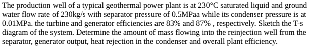 The production well of a typical geothermal power plant is at 230°C saturated liquid and ground
water flow rate of 230kg/s with separator pressure of 0.5MPaa while its condenser pressure is at
0.01MPa. the turbine and generator efficiencies are 83% and 87% , respectively. Sketch the T-s
diagram of the system. Determine the amount of mass flowing into the reinjection well from the
separator, generator output, heat rejection in the condenser and overall plant efficiency.
