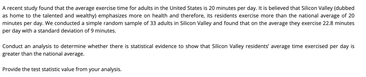 A recent study found that the average exercise time for adults in the United States is 20 minutes per day. It is believed that Silicon Valley (dubbed
as home to the talented and wealthy) emphasizes more on health and therefore, its residents exercise more than the national average of 20
minutes per day. We conducted a simple random sample of 33 adults in Silicon Valley and found that on the average they exercise 22.8 minutes
per day with a standard deviation of 9 minutes.
Conduct an analysis to determine whether there is statistical evidence to show that Silicon Valley residents' average time exercised per day is
greater than the national average.
Provide the test statistic value from your analysis.
