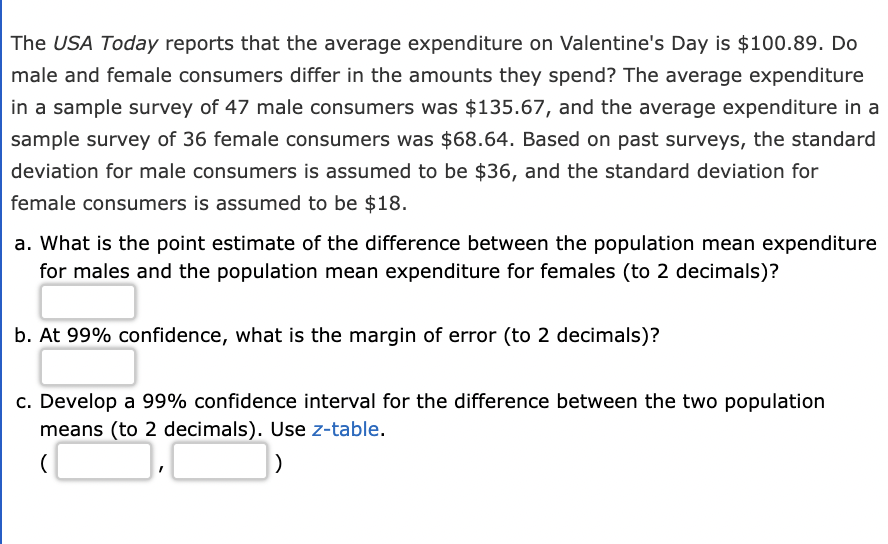 The USA Today reports that the average expenditure on Valentine's Day is $100.89. Do
male and female consumers differ in the amounts they spend? The average expenditure
in a sample survey of 47 male consumers was $135.67, and the average expenditure in a
sample survey of 36 female consumers was $68.64. Based on past surveys, the standard
deviation for male consumers is assumed to be $36, and the standard deviation for
female consumers is assumed to be $18.
a. What is the point estimate of the difference between the population mean expenditure
for males and the population mean expenditure for females (to 2 decimals)?
b. At 99% confidence, what is the margin of error (to 2 decimals)?
c. Develop a 99% confidence interval for the difference between the two population
means (to 2 decimals). Use z-table.
