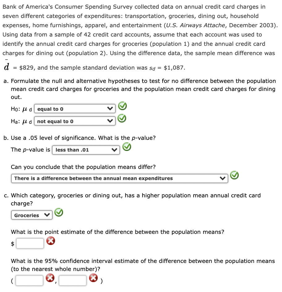 Bank of America's Consumer Spending Survey collected data on annual credit card charges in
seven different categories of expenditures: transportation, groceries, dining out, household
expenses, home furnishings, apparel, and entertainment (U.S. Airways Attache, December 2003).
Using data from a sample of 42 credit card accounts, assume that each account was used to
identify the annual credit card charges for groceries (population 1) and the annual credit card
charges for dining out (population 2). Using the difference data, the sample mean difference was
d
$829, and the sample standard deviation was sd = $1,087.
a. Formulate the null and alternative hypotheses to test for no difference between the population
mean credit card charges for groceries and the population mean credit card charges for dining
out.
Họ: u d equal to 0
Hạ: l d not equal to 0
b. Use a .05 level of significance. What is the p-value?
The p-value is less than .01
Can you conclude that the population means differ?
There is a difference between the annual mean expenditures
c. Which category, groceries or dining out, has a higher population mean annual credit card
charge?
Groceries
What is the point estimate of the difference between the population means?
$
What is the 95% confidence interval estimate of the difference between the population means
(to the nearest whole number)?
