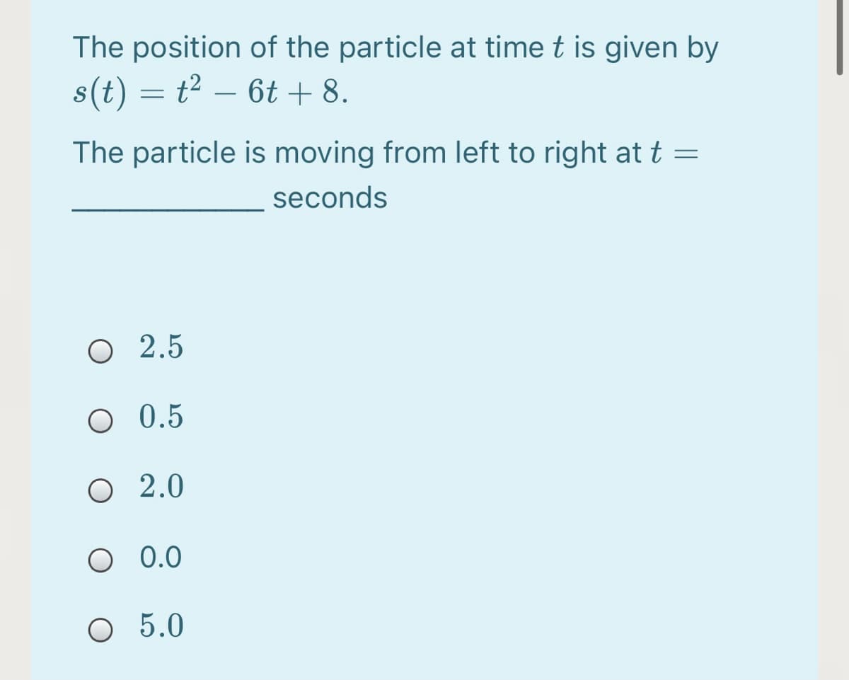 The position of the particle at time t is given by
s(t) = t2 – 6t + 8.
-
The particle is moving from left to right at t =
seconds
O 2.5
O 0.5
O 2.0
O 0.0
O 5.0
