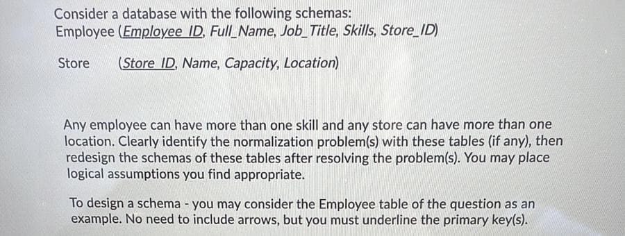 Consider a database with the following schemas:
Employee (Employee ID, Full_Name, Job_Title, Skills, Store_ID)
Store
(Store ID, Name, Capacity, Location)
Any employee can have more than one skill and any store can have more than one
location. Clearly identify the normalization problem(s) with these tables (if any), then
redesign the schemas of these tables after resolving the problem(s). You may place
logical assumptions you find appropriate.
To design a schema - you may consider the Employee table of the question as an
example. No need to include arrows, but you must underline the primary key(s).
