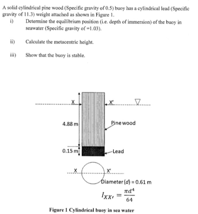 A solid cylindrical pine wood (Specific gravity of 0.5) buoy has a cylindrical lead (Specific
gravity of 11.3) weight attached as shown in Figure 1.
i)
Determine the equilibrium position (i.e. depth of immersion) of the buoy in
seawater (Specific gravity of =1.03).
ii)
Calculate the metacentric height.
iii)
Show that the buoy is stable.
X' .
4.88 m
Pine wood
0.15 m
-Lead
..X
X'
Diameter (d) = 0.61 m
nd
Ixx.
%3D
64
Figure 1 Cylindrical buoy in sea water
