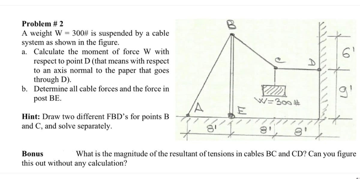 Problem # 2
A weight W = 300# is suspended by a cable
system as shown in the figure.
a. Calculate the moment of force W with
6'
respect to point D (that means with respect
to an axis normal to the
through D).
b. Determine all cable forces and the force in
paper that goes
post BE.
W=300 #
Hint: Draw two different FBD’s for points B
and C, and solve separately.
What is the magnitude of the resultant of tensions in cables BC and CD? Can you figure
calculation?
Bonus
this out without
any
07

