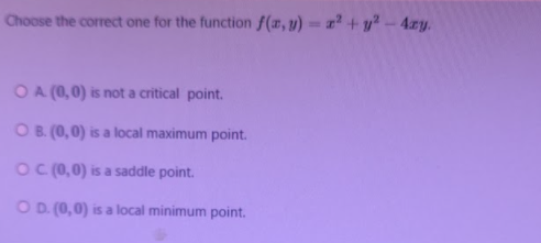 Choose the correct one for the function f(#, y) = +y² – 4xy.
OA (0,0) is not a critical point.
OB. (0,0) is a local maximum point.
OC (0,0) is a saddle point.
O D. (0,0) is a local minimum point.
