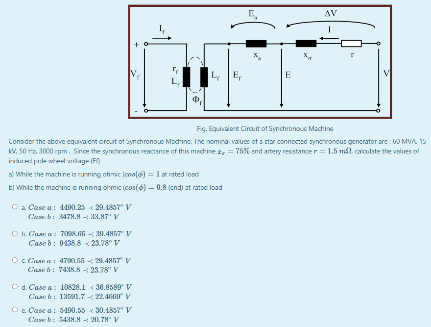 E,
AV
+ o
X.
Ve
E,
V
E
L
Ф
Fig. Equivalent Circuit of Synchronous Machine
Consider the above equivalent circuit of Synchronous Machine. The nominal values of a star connected synchronous generator are : 60 MVA, 15
kV, 50 Hz. 3000 rpm. Since the synchronous reactance of this machine z, = 75% and artery resistance r = 1.5 ml, calculate the values of
induced pole wheel voltage (Ef)
a) While the machine is running ohmic (cos(4) = 1 at rated load
b) While the machine is running ohmic (cos(4) = 0.8 (end) at rated load
O a. Case a : 4490.25 < 29.4857° V
Case b: 3478.8 < 33.87° V
O b. Case a : 7098.65 < 39.4857° V
Case b: 9438.8 < 23.78° V
O . Case a : 4790.55 < 29.4857° V
Case b: 7438.8 < 23.78° V
O d. Case a : 10828.1 < 36.8589° V
Case b: 13591.7 < 22.4669° V
O e. Case a : 5490.55 < 30.4857° V
Case b: 5438.8 < 20.78° V
