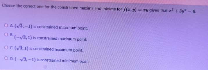 Choose the correct one for the constrained maxima and minima for f(x,y) = zy given that z2 + 3y? = 6.
OA (V3, -1) is constrained maximum point.
O B(-V3,1) is constrained maximum point.
OC(/3,1) is constrained maximum point.
O D. (-V3, –1) is constrained minimum point.

