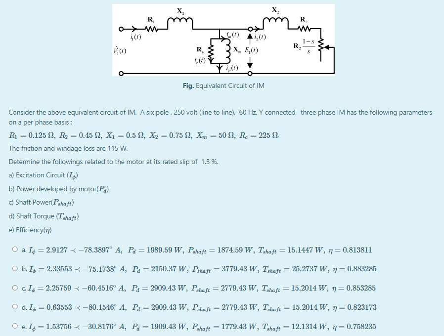 X,
X,
R,
R,
R,
X_ E,(r)
R,
Fig. Equivalent Circuit of IM
Consider the above equivalent circuit of IM. A six pole , 250 volt (line to line), 60 Hz, Y connected, three phase IM has the following parameters
on a per phase basis :
R = 0.125 N, R2 = 0.45 N, X1 = 0.5 N, X2 = 0.75 N, Xm = 50 N, R. = 225 N.
The friction and windage loss are 115 W.
Determine the followings related to the motor at its rated slip of 1.5 %.
a) Excitation Circuit (I)
b) Power developed by motor(Pa)
c) Shaft Power(Pahaft)
d) Shaft Torque (Tshaft)
e) Efficiency(7)
O a. Is = 2.9127 < –78.3897° A, Pa = 1989.59 W, Pshaft = 1874.59 W, Tzhaft = 15.1447 W, 7=0.813811
O b. Ig = 2.33553 < –75.1738° A, Pa=2150.37 W, Pshaft = 3779.43 W, T,haft = 25.2737 W, 7=0.883285
O . I = 2.25759 < –60.4516° A, Pa=2909.43 W, Pshaft = 2779.43 W, T,haft = 15.2014 W, 7=0.853285
O d. I = 0.63553 < -80.1546° A, Pa=2909.43 w, Pshaft = 2779.43 W, T,haft = 15.2014 W, 7=0.823173
%3D
%3D
O e. I = 1.53756 < -30.8176° A, Pa= 1909.43 W, Pahaft
= 1779.43 W, Thaft = 12.1314 W, 7= 0.758235
