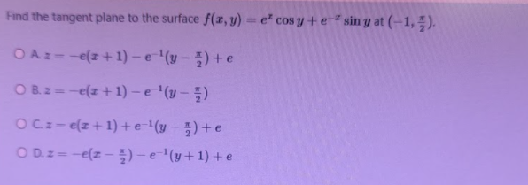 Find the tangent plane to the surface f(x, y) = e" cos y +e*sin y at (-1, ;).
%3D
OAz=-e(z+1) – e '(y – ) + e
OBz=-e(z + 1) – e'(y – ;)
OCz= e(z +1) +e-'(y – ) +e
O D.z= -e(z – )-e (y+ 1) + e
