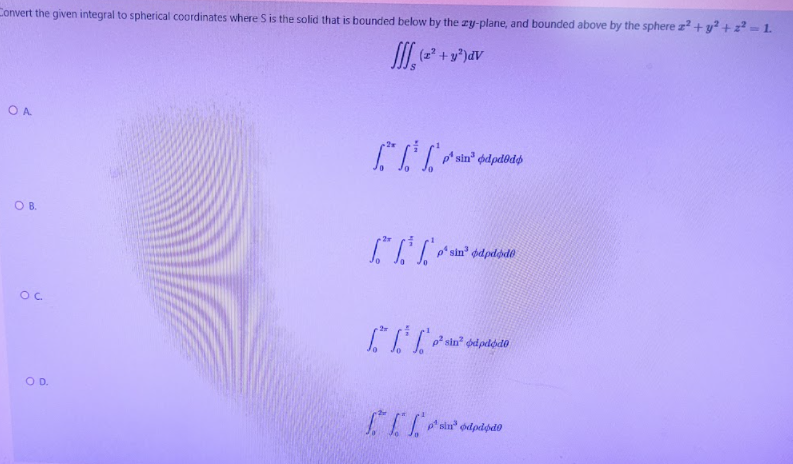 Convert the given integral to spherical coordinates where S is the solid that is bounded below by the zy-plane, and bounded above by the sphere z+y?+z-1.
I (2 + y*)dV
O A
p' sin" odpd@dø
O B.
p sin
ded pelodo
OD.
psin
odpdpdo
