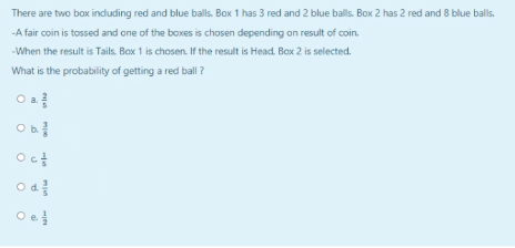 There are two box induding red and blue balls. Box 1 has 3 red and 2 blue balls. Box 2 has 2 red and 8 blue balls.
-A fair coin is tossed and one of the boxes is chosen depending on result of coin.
-When the result is Tails. Box 1 is chosen. If the result is Head. Bax 2 is selected.
What is the probability of getting a red ball ?
Oct
