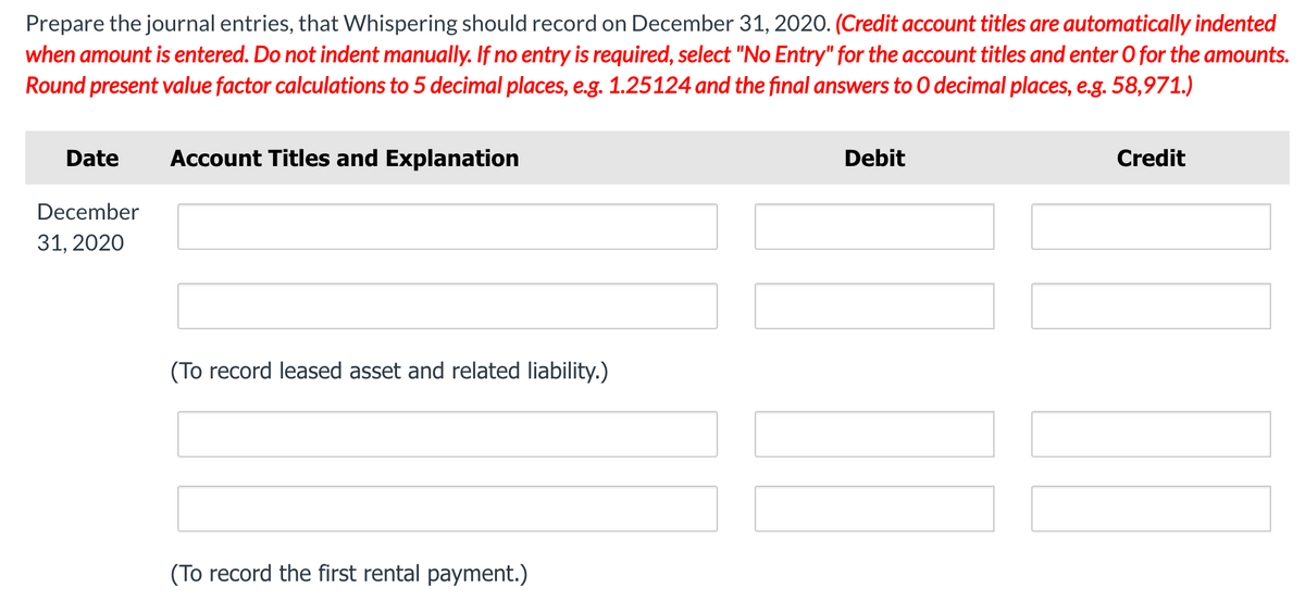 Prepare the journal entries, that Whispering should record on December 31, 2020. (Credit account titles are automatically indented
when amount is entered. Do not indent manually. If no entry is required, select "No Entry" for the account titles and enter 0 for the amounts.
Round present value factor calculations to 5 decimal places, e.g. 1.25124 and the final answers to 0 decimal places, e.g. 58,971.)
Date
Account Titles and Explanation
Debit
Credit
December
31, 2020
(To record leased asset and related liability.)
(To record the first rental payment.)
