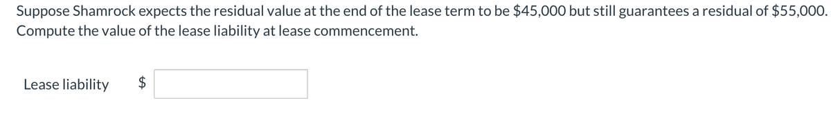Suppose Shamrock expects the residual value at the end of the lease term to be $45,000 but still guarantees a residual of $55,000.
Compute the value of the lease liability at lease commencement.
Lease liability
$
