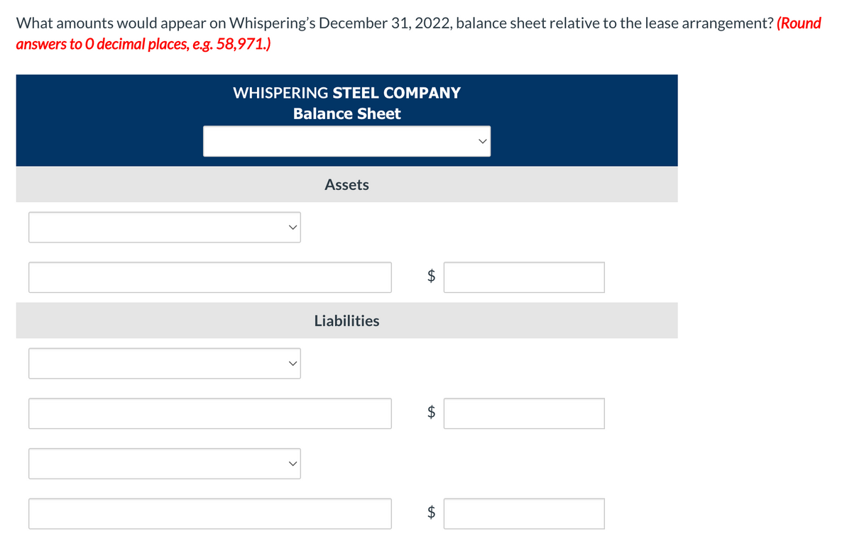 What amounts would appear on Whispering's December 31, 2022, balance sheet relative to the lease arrangement? (Round
answers to 0 decimal places, e.g. 58,971.)
WHISPERING STEEL COMPANY
Balance Sheet
Assets
Liabilities
%24
%24
%24
